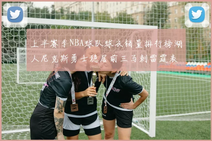 上半赛季NBA球队球衣销量排行榜湖人尼克斯勇士稳居前三马刺雷霆表现抢眼