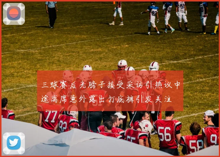 三球赛后光膀子接受采访引热议中途离席意外露出打底裤引发关注