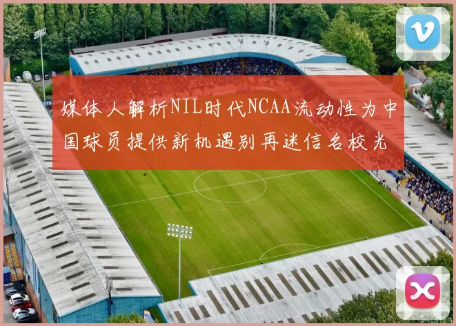 媒体人解析NIL时代NCAA流动性为中国球员提供新机遇别再迷信名校光环