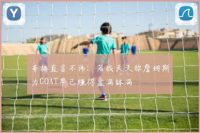 夸梅直言不讳：若我天天称詹姆斯为GOAT早已赚得盆满钵满
