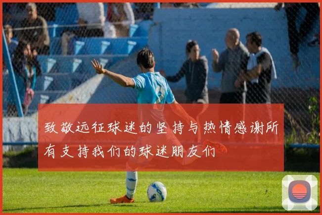 致敬远征球迷的坚持与热情感谢所有支持我们的球迷朋友们