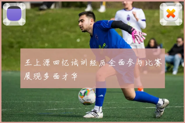 王上源回忆试训经历全面参与比赛展现多面才华
