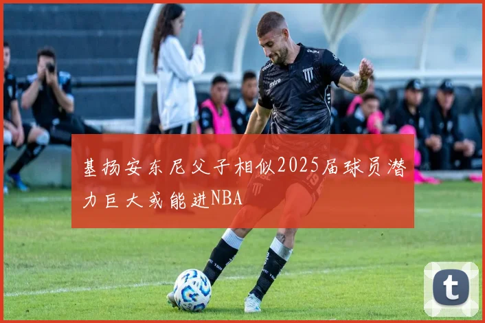 基扬安东尼父子相似2025届球员潜力巨大或能进NBA