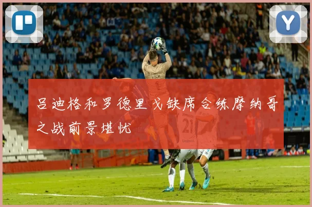 吕迪格和罗德里戈缺席合练摩纳哥之战前景堪忧