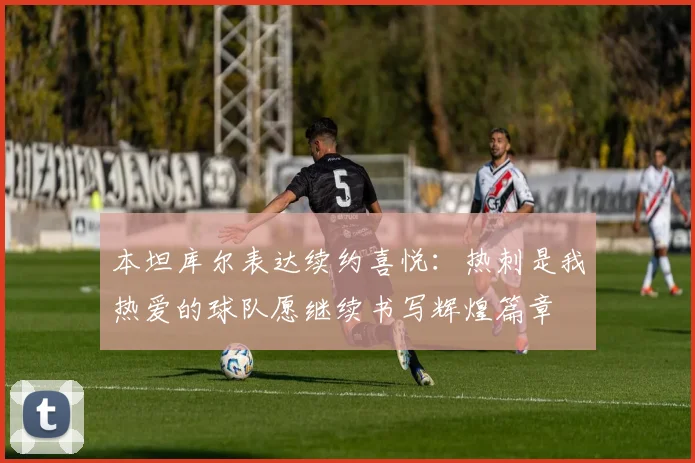 本坦库尔表达续约喜悦：热刺是我热爱的球队愿继续书写辉煌篇章