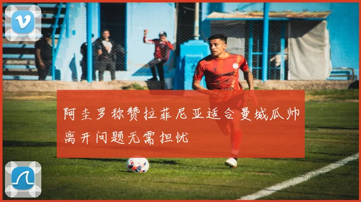 阿圭罗称赞拉菲尼亚适合曼城瓜帅离开问题无需担忧