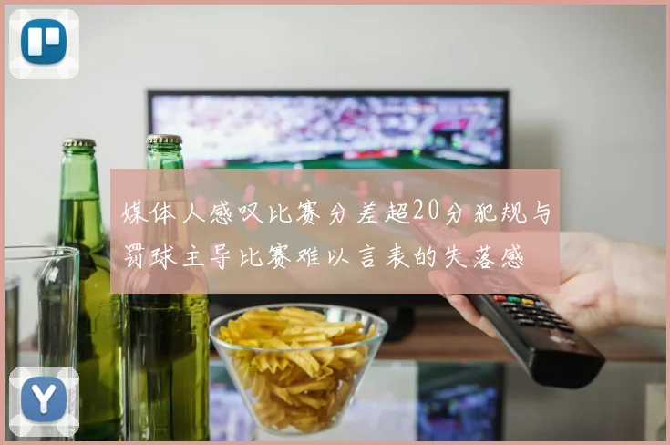 媒体人感叹比赛分差超20分犯规与罚球主导比赛难以言表的失落感