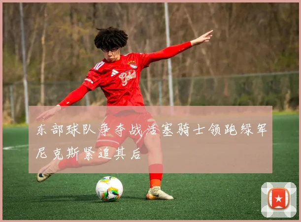 东部球队争夺战活塞骑士领跑绿军尼克斯紧追其后