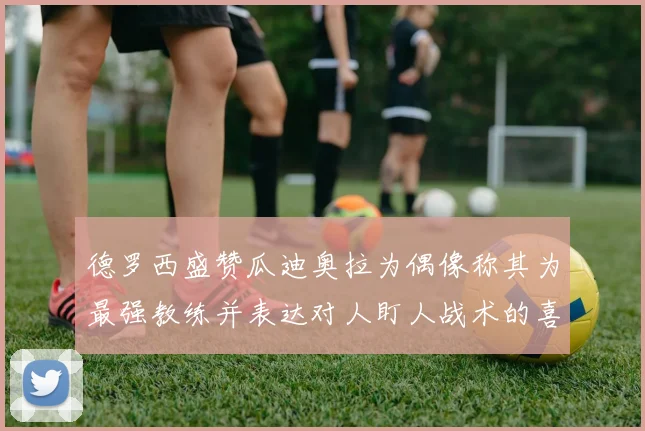 德罗西盛赞瓜迪奥拉为偶像称其为最强教练并表达对人盯人战术的喜爱