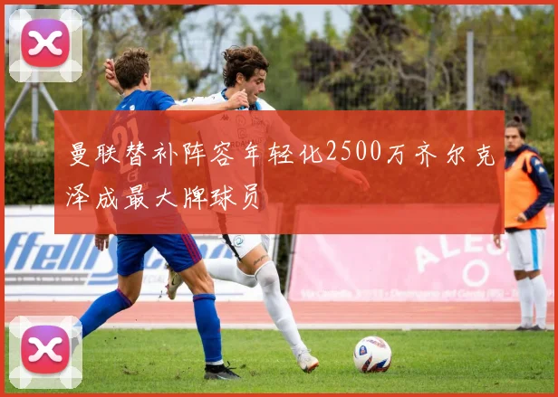 曼联替补阵容年轻化2500万齐尔克泽成最大牌球员