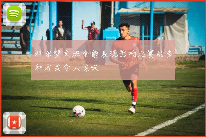 科尔赞文班全能表现影响比赛的多种方式令人惊叹