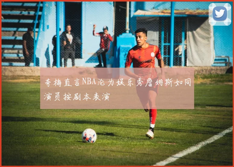 夸梅直言NBA沦为娱乐秀詹姆斯如同演员按剧本表演