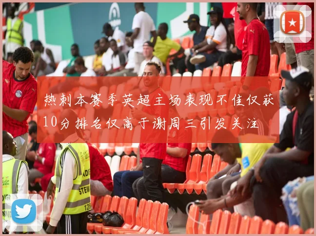 热刺本赛季英超主场表现不佳仅获10分排名仅高于谢周三引发关注