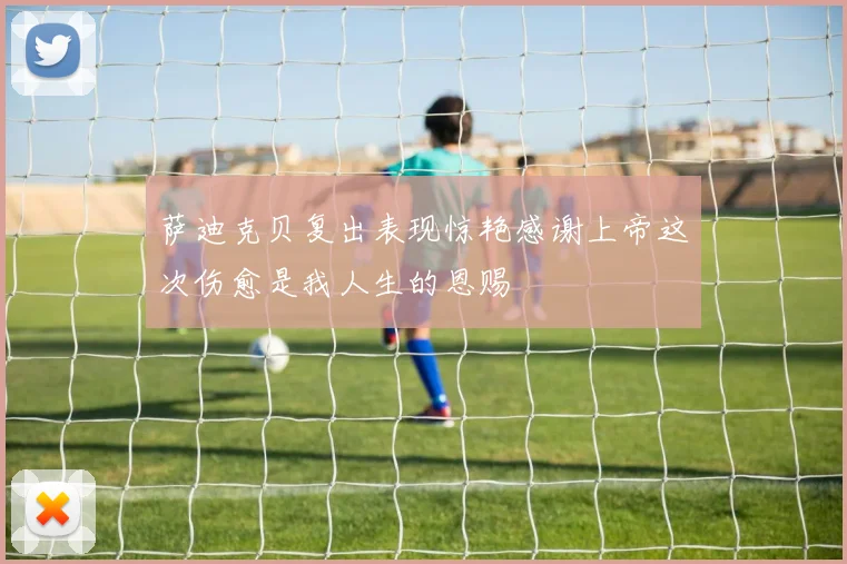 萨迪克贝复出表现惊艳感谢上帝这次伤愈是我人生的恩赐