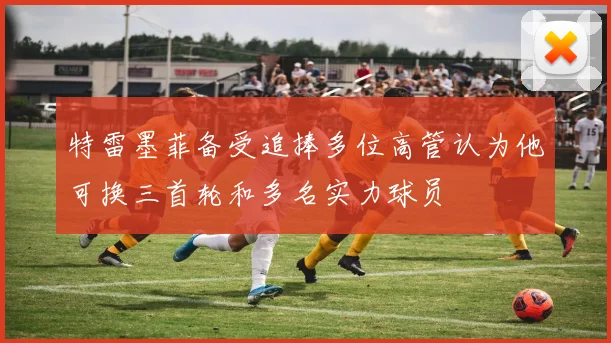 特雷墨菲备受追捧多位高管认为他可换三首轮和多名实力球员