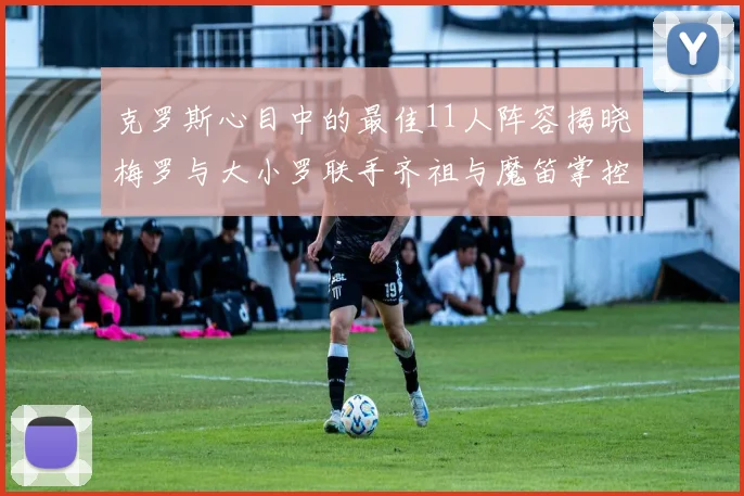 克罗斯心目中的最佳11人阵容揭晓梅罗与大小罗联手齐祖与魔笛掌控中场