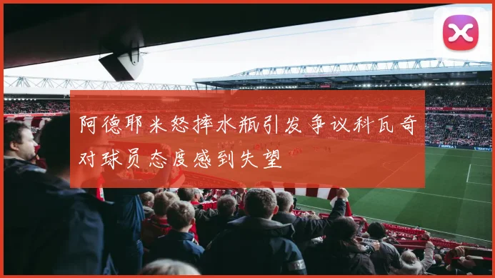 阿德耶米怒摔水瓶引发争议科瓦奇对球员态度感到失望