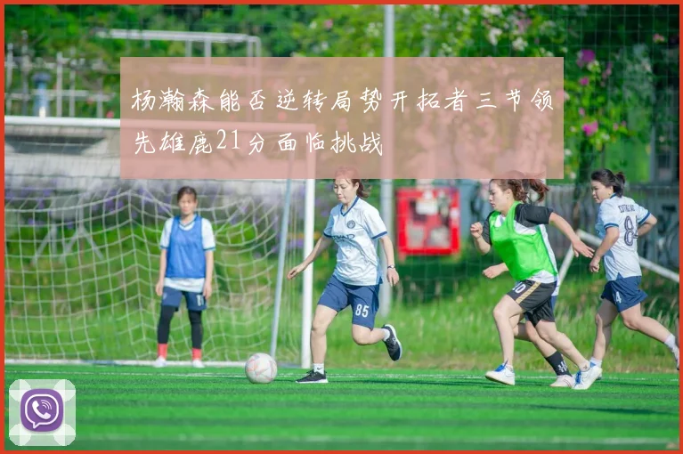 杨瀚森能否逆转局势开拓者三节领先雄鹿21分面临挑战