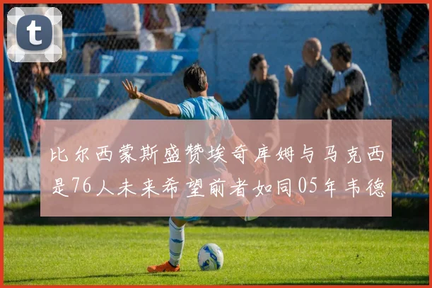 比尔西蒙斯盛赞埃奇库姆与马克西是76人未来希望前者如同05年韦德