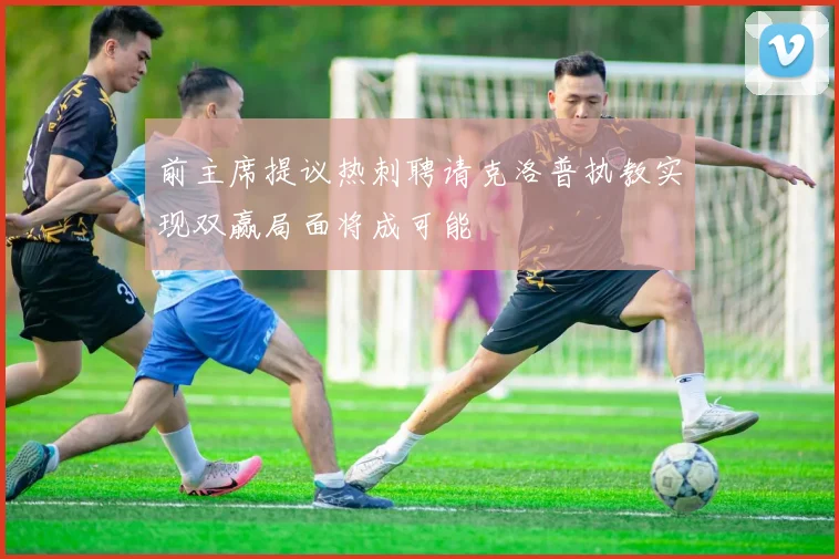 前主席提议热刺聘请克洛普执教实现双赢局面将成可能
