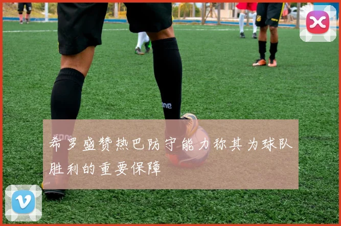希罗盛赞热巴防守能力称其为球队胜利的重要保障