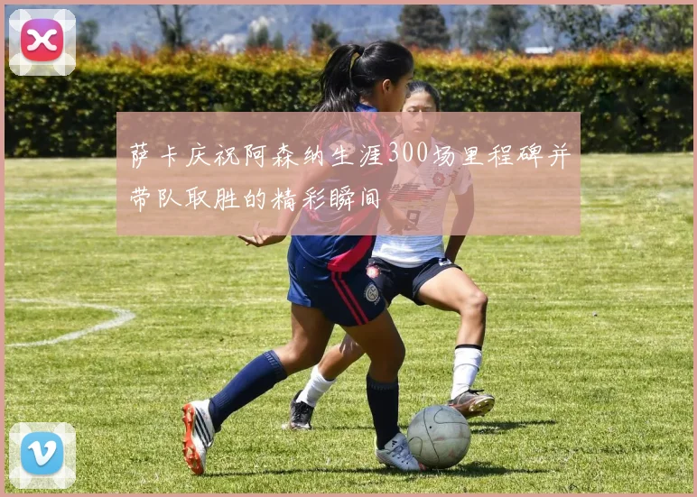 萨卡庆祝阿森纳生涯300场里程碑并带队取胜的精彩瞬间