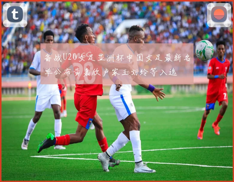 备战U20女足亚洲杯中国女足最新名单公布黄嘉欣卢家玉刘玲等入选
