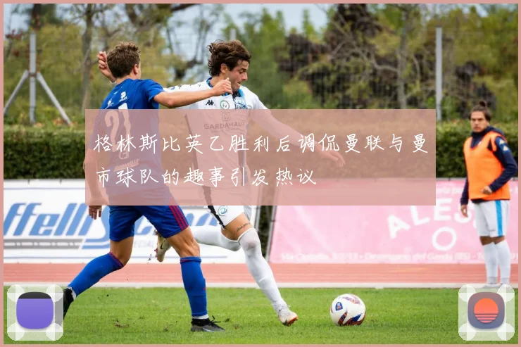格林斯比英乙胜利后调侃曼联与曼市球队的趣事引发热议