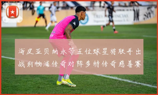 海皮亚贝纳永等五位球星将联手出战利物浦传奇对阵多特传奇慈善赛