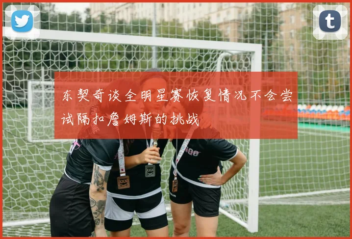 东契奇谈全明星赛恢复情况不会尝试隔扣詹姆斯的挑战