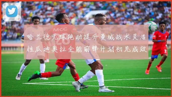哈兰德无球跑动提升曼城战术灵活性瓜迪奥拉全能前锋计划初见成效
