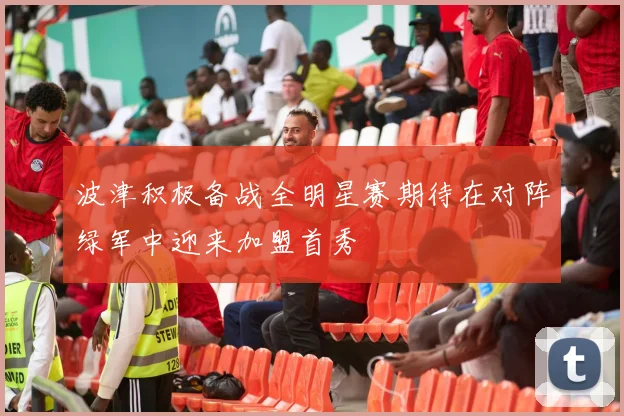 波津积极备战全明星赛期待在对阵绿军中迎来加盟首秀