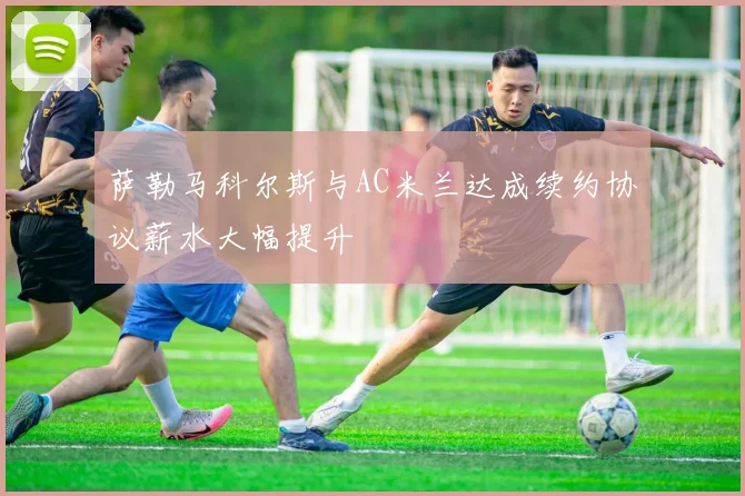 萨勒马科尔斯与AC米兰达成续约协议薪水大幅提升